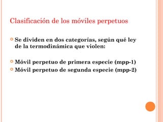 Clasificación de los móviles perpetuos

   Se dividen en dos categorías, según qué ley
    de la termodinámica que violen:

 Móvil perpetuo de primera especie (mpp-1)
 Móvil perpetuo de segunda especie (mpp-2)
 