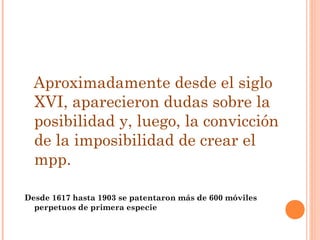 Aproximadamente desde el siglo
  XVI, aparecieron dudas sobre la
  posibilidad y, luego, la convicción
  de la imposibilidad de crear el
  mpp.

Desde 1617 hasta 1903 se patentaron más de 600 móviles
  perpetuos de primera especie
 
