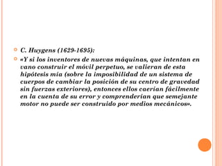    C. Huygens (1629-1695):
   «Y si los inventores de nuevas máquinas, que intentan en
    vano construir el móvil perpetuo, se valieran de esta
    hipótesis mía (sobre la imposibilidad de un sistema de
    cuerpos de cambiar la posición de su centro de gravedad
    sin fuerzas exteriores), entonces ellos caerían fácilmente
    en la cuenta de su error y comprenderían que semejante
    motor no puede ser construido por medios mecánicos».
 