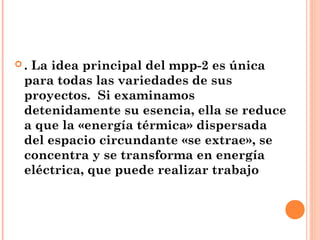 .La idea principal del mpp-2 es única
 para todas las variedades de sus
 proyectos. Si examinamos
 detenidamente su esencia, ella se reduce
 a que la «energía térmica» dispersada
 del espacio circundante «se extrae», se
 concentra y se transforma en energía
 eléctrica, que puede realizar trabajo
 