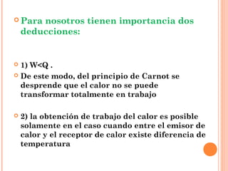 Para  nosotros tienen importancia dos
    deducciones:


 1) W<Q .
 De este modo, del principio de Carnot se
  desprende que el calor no se puede
  transformar totalmente en trabajo

   2) la obtención de trabajo del calor es posible
    solamente en el caso cuando entre el emisor de
    calor y el receptor de calor existe diferencia de
    temperatura
 