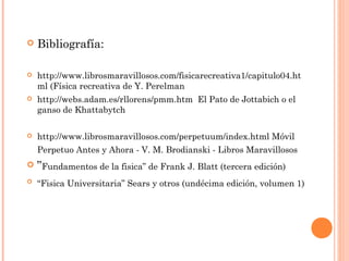    Bibliografía:

   http://www.librosmaravillosos.com/fisicarecreativa1/capitulo04.ht
    ml (Física recreativa de Y. Perelman
   http://webs.adam.es/rllorens/pmm.htm El Pato de Jottabich o el
    ganso de Khattabytch

   http://www.librosmaravillosos.com/perpetuum/index.html Móvil
    Perpetuo Antes y Ahora - V. M. Brodianski - Libros Maravillosos
 ”Fundamentos de la fisica” de Frank J. Blatt (tercera edición)
   “Fisica Universitaria” Sears y otros (undécima edición, volumen 1)
 