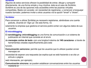 Scriblink
Algunos de estos servicios ofrecen la posibilidad de entrar, dibujar y compartir
directamente, de una forma simple y muy intuitiva. éste es el caso de Scriblink.
Scriblink es una de las opciones más accesibles entre las pizarras virtuales
compartidas. Basta con acceder, sin necesidad de registrarse, y comenzar a bosquejar
nuestro borrador, podemos invitar a otros usuarios vía la opción "email" o "share".
Scribblar
Para comenzar a utilizar Scribblar es necesario registrarse, abriéndose una cuenta
gratuita, clicando en 'Sign up'. De esta forma, no
solamente la empresa que gestiona el servicio podrá contar con algunos datos de sus
usuarios.
El microblogging
El nanoblogging omicroblogging es una forma de comunicación o un sistema de
publicación en internet que consiste en el envío
de mensajes cortos de texto -con una longitud máxima de 140 caracteres- a través de
herramientas creadas específicamente para esta
función.
Comunicación asíncrona: permite que los usuarios que lo utilizan puedan enviar
mensajes sin
necesidad de esperar una respuesta (se explica qué se está haciendo o se cita un
artículo o página
web interesante, por ejemplo).
Comunicación síncrona: se pueden establecer conversaciones entre los usuarios
mediante el
 