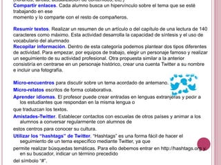(horarios, tareas, actualización de contenidos, etc.)
Compartir enlaces. Cada alumno busca un hipervínculo sobre el tema que se esté
trabajando en ese
momento y lo comparte con el resto de compañeros.
Resumir textos. Realizar un resumen de un artículo o del capítulo de una lectura de 140
caracteres como máximo. Esta actividad desarrolla la capacidad de síntesis y el uso de
vocabulario del alumnado
Recopilar información. Dentro de esta categoría podemos plantear dos tipos diferentes
de actividad. Para empezar, por equipos de trabajo, elegir un personaje famoso y realizar
un seguimiento de su actividad profesional. Otra propuesta similar a la anterior
consistiría en centrarse en un personaje histórico, crear una cuenta Twitter a su nombre
e incluir una fotografía.
Micro-encuentros para discutir sobre un tema acordado de antemano.
Micro-relatos escritos de forma colaborativa.
Aprender idiomas. El profesor puede crear entradas en lenguas extranjeras y pedir a
los estudiantes que respondan en la misma lengua o
que traduzcan los textos.
Amistades-Twitter. Establecer contactos con escuelas de otros países y animar a los
alumnos a conversar regularmente con alumnos de
estos centros para conocer su cultura.
Utilizar los “hashtags” de Twitter. “Hashtags” es una forma fácil de hacer el
seguimiento de un tema específico mediante Twitter, ya que
permite realizar búsquedas temáticas. Para ello debemos entrar en http://hashtags.org y,
en su buscador, indicar un término precedido
del símbolo “#”.
 