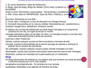 Unidad III Las herramientas asincrónicas de comunicación
1- El correo electrónico, listas de distribución.
2- Blogs, tipos de blogs. Blogs de utilidad. Cómo crear y publicar un blog usando
BLOGGER.
Crear un post. Administrar y personalizar. Herramientas y complementos para blogs.
3- Wiki. Crear wikis en WIKISPACES. Tipos de Wikis. Públicos y privados. Miembros
y
permisos. Elementos en una Wiki.
4- Foros, tipos. Configurar un foro de discusión con Google Groups.
5- Compartir documentos en la nube su utilidad. Herramientas por característica y
finalidad. Google Docs. SlideShare. Pinterest. Scribd.
El objetivo de una lista de distribución es hacer llegar mensajes a un conjunto de
usuarios de una vez, en lugar de enviar un mismo
mensaje individual a cada uno de ellos. Es decir, un mensaje enviado a una lista será
reenviado automáticamente a todos los usuarios
suscritos a ésta. Puede ser:
Abierta, cuando cualquier usuario es libre suscribirse o borrarse de ella.
Cerrada, cuando el administrador de la lista se encarga de aprobar o rechazar la
petición de un usuario de suscribirse.
No restringida, cuando cualquier usuario puede mandar mensajes a la lista.
Restringida, cuando solo usuarios autorizados tienen permiso para enviar mensajes.
Moderada, cuando los mensajes son supervisados por un moderador.
Blogs
Un Blog (abreviación de weblog) es una página web que contiene una serie de textos
o artículos escritos por uno o más autores
recopilados cronológicamente. Su temática es muy variada.
Audioblogs. Dedicados a las galerías de ficheros de audio.
 