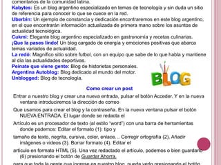 comentarios de la comunidad latina.
Kabytes: Es un blog argentino especializado en temas de tecnología y sin duda un sitio
de referencia para conocer lo que se cuece en la red.
Uberbin: Un ejemplo de constancia y dedicación encontraremos en este blog argentino,
en el que encontrarán información actualizada de primera mano sobre los asuntos de
actualidad tecnológica.
Cukmi: Elegante blog argentino especializado en gastronomía y recetas culinarias.
¡Que la pases lindo! Un blog cargado de energía y emociones positivas que abarca
temas variados de actualidad.
La redó: Magnifico sitio sobre futbol, con un equipo que sabe de lo que habla y mantiene
al día las actualidades deportivas.
Peínate que viene gente: Blog de historietas personales.
Argentina Autoblog: Blog dedicado al mundo del motor.
Unblogged: Blog de tecnología.
Como crear un post
Entrar a nuestro blog y crear una nueva entrada, pulsar el botón Acceder. Y en la nueva
ventana introduciremos la dirección de correo
Que usamos para crear el blog y la contraseña. En la nueva ventana pulsar el botón
NUEVA ENTRADA. El lugar donde se redacta el
Artículo es un procesador de texto (al estilo “word”) con una barra de herramientas
donde podemos: Editar el formato (1): tipo y
tamaño de texto, negrita, cursiva, color, enlace… Corregir ortografía (2). Añadir
imágenes o videos (3). Borrar formato (4). Editar el
artículo en formato HTML (5). Una vez redactado el artículo, podemos o bien guardarlo
(6) presionando el botón de Guardar Ahorra.
 