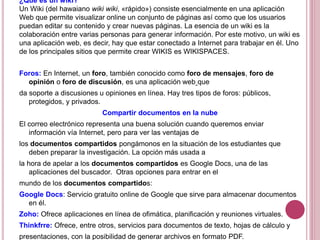 ¿Qué es un wiki?
Un Wiki (del hawaiano wiki wiki, «rápido») consiste esencialmente en una aplicación
Web que permite visualizar online un conjunto de páginas así como que los usuarios
puedan editar su contenido y crear nuevas páginas. La esencia de un wiki es la
colaboración entre varias personas para generar información. Por este motivo, un wiki es
una aplicación web, es decir, hay que estar conectado a Internet para trabajar en él. Uno
de los principales sitios que permite crear WIKIS es WIKISPACES.
Foros: En Internet, un foro, también conocido como foro de mensajes, foro de
opinión o foro de discusión, es una aplicación web que
da soporte a discusiones u opiniones en línea. Hay tres tipos de foros: públicos,
protegidos, y privados.
Compartir documentos en la nube
El correo electrónico representa una buena solución cuando queremos enviar
información vía Internet, pero para ver las ventajas de
los documentos compartidos pongámonos en la situación de los estudiantes que
deben preparar la investigación. La opción más usada a
la hora de apelar a los documentos compartidos es Google Docs, una de las
aplicaciones del buscador. Otras opciones para entrar en el
mundo de los documentos compartidos:
Google Docs: Servicio gratuito online de Google que sirve para almacenar documentos
en él.
Zoho: Ofrece aplicaciones en línea de ofimática, planificación y reuniones virtuales.
Thinkfrre: Ofrece, entre otros, servicios para documentos de texto, hojas de cálculo y
presentaciones, con la posibilidad de generar archivos en formato PDF.
 