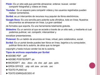 Flickr: Es un sitio web que permite almacenar, ordenar, buscar, vender
compartir fotografías y videos en línea.
Youtube: Es un espacio para compartir videos y los usuarios registrados pueden
realizar comentarios.
Scribd: es un intercambio de recursos muy popular de libros electrónicos.
Google Docs: Es una sencilla pero potente suite ofimática, todo en línea; Nuestros
documentos se almacenan en línea. La gran cantidad
de formatos que soporta. Es una herramienta totalmente gratuita.
Slideshre: Es un servicio al que se accede a través de un sitio web, y mediante el cual
podemos publicar, ver, compartir, intercambiar y
socializar presentaciones.
Pinterest: Es un tablón de anuncios en línea, virtual, pero colaborativo, social.
Scribd: Es un portal donde puedes leer libros en línea, bajarlos a tu computador,
publicar libros de tu autoría, de otros que no tengan
copyright y hasta incluso vender los de tu autoría.
Tipos de archivos soportados por Scribd
►ADOBE PDF .pdf
►ADOBE POSTSCRIPT .ps
►MICROSFT .doc .docx .xls xlsx .ppt .pps .pptx
►OPEN OFFICE .odp odt .sxw .sxi ods .sxc
►TEXTO PLANO txt
►TEXTO ENRIQUECIDO rtf
 