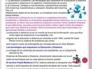 1- La educación a distancia. Las tecnologías que impactaron en la educación a distancia.
La educación a distancia en la argentina. Características de la educación a distancia.
2- El e-learning. Ventajas e inconvenientes, características principales.
3-El b-learning. Características y utilización. Desafíos del b-learning. Integración de las
Tics y la
alfabetización digital de los docentes. La virtualidad como complemento de la
presencialidad.
La Educación a Distancia es un sistema o modalidad educativa, en el que
estudiantes y docentes se encuentran geográficamente separados de un centro de
enseñanza, es decir hay una distancia espacial y muchas veces también temporal,
lo que determina, que para comunicarse deban utilizar algún medio tecnológico
que salve esa distancia y tiempo. Esta circunstancia hace que se practique un
aprendizaje flexible y autónomo.
La educación a distancia no es un invento de la era de la información, sino que lleva
varios siglos de experiencia a sus espaldas. Los
orígenes de la educación a distancia se remontan al año 1840, cuando Sir Isaac
Pitman inicia su sistema de enseñanza por correo
para impartir cursos de estenografía por correspondencia en Gran Bretaña.
Las tecnologías que impactaron la Educación a Distancia
La entrega de los contenidos de estudio a los estudiantes, es un componente
esencial en los
Sistemas de Educación a Distancia. directamente relacionada con la entrega,
están las tecnologías que en cada época la hicieron posible:
El servicio Postal Moderno(1874): sistema dedicado a transportar documentos
escritos y otros paquetes de tamaño pequeño alrededor del mundo. Todo paquete
 
