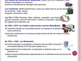 Los medios de comunicación audiovisual: Radio (1901) y la Televisión (1935)
Sistema tecnológico y/o visual que
permite el intercambio de mensajes entre personas.
Los multimedia: Medios electrónicos y otros que utiliza más de uno de estas formas
de contenido: Texto, sonido,
imágines, animación y video.
Las TIC’s (1990): Servicios, redes, software y aparatos , que hacen posible
guardar, procesar y difundir información: Internet, computador, digitalización
de registros de contenidos, etc.
De 1950 a 1970: Los medios audiovisuales masivos (MassMedia)
Su creciente impacto en la sociedad inducen su traslado en el ámbito educativo. Se
crean centros de
producción audiovisual y se incorpora la figura del productor de medios al equipo
institucional.
De 1970 a 1990: Los Multimedial
Se fundan grandes universidades a distancia como la Open University (1969) y la
Universidad Abierta (1977) Se pone énfasis en la
etapa preactiva de la instrucción. La educación a distancia como un componente
esencial y se
integran equipos profesionales especializados en la diferentes áreas de producción
institucional.
 