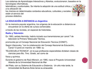 Los sistemas de Aprendizajes Interactivos y Abiertos, evolucionaron, basados en la
tecnologías informáticas,
telemáticas y audiovisales. Se intenta la adopción de una actitud critica y reflexiva frente
a la utilización de
los mismos en determinados contextos educativos, culturales y sociales. Los medios
están al servicio del
proceso didáctico.
LA EDUCACIÓN A DISTANCIA en Argentina
En la memoria popular argentina, los orígenes de la educación a distancia se
encuentran en la oferta de cursos comerciales
a través de las revistas, en especial de historietas.
Radio y Televisión
En 1963, señala Hermida, habría iniciado sus transmisiones por canal 7 de
televisión la Primera Telescuela Técnica,
promovida por el Consejo Nacional de Educación Técnica (CONET).
Según Ulanovsky, "con la colaboración del Consejo Nacional de Educación,
Canal 13 pone en marcha -en 1966- su
TELESCUELA TECNICA", en la que profesores especialistas dictaban clases de
ciencias para 6to. 7mo. Grado, así como de
física y química.
Durante el gobierno de Raúl Alfonsín, en 1985, nace el Proyecto Universidad
Abierta de la Universidad Nacional de Mar
del Plata, con su Sistema de Educación a Distancia. Un año más tarde, la
Universidad de Buenos Aires lanza su propuesta
 