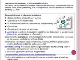 Las nuevas tecnologías y la educación electrónica
Se trataba de un proyecto multimedial de educación a distancia que ofrecía cursos de
Internet, Word, Excel y Marketing, que se completaban con documentación en formato
de libro y CD-Rom
Características de la educación a distancia
►-.Separación física entre profesor y alumno.
►.-Uso masivo de medios técnicos.
►.-El alumno como centro de una formación independiente y flexible.
►.-Tutorización.
►.-Comunicación de doble vía asíncrona.
E-Learning: es un sistema de educación electrónico o a distancia en el que se integra
el uso de las tecnologías de la información y
otros elementos pedagógicos (didácticos) para la formación, capacitación y enseñanza
de los usuarios o estudiantes en línea. Utiliza
herramientas y medios diversos como Internet, intranets, CD-Rom, producciones
multimedia (Textos, imágenes, audio, video, etc.)
Blended Learning: A finales de los 90, surge el concepto de B-Learning, y con él
comienza a configurarse un nuevo modo de diseñar
la enseñanza y pensar los procesos de aprendizaje.
Las dimensiones que atraviesan toda experiencia educativa son:
Configuración del espacio y del tiempo. Proceso de enseñanza y de aprendizaje:
 
