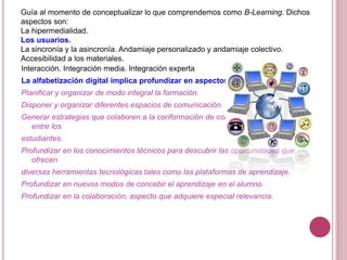 Guía al momento de conceptualizar lo que comprendemos como B-Learning. Dichos
aspectos son:
La hipermedialidad.
Los usuarios.
La sincronía y la asincronía. Andamiaje personalizado y andamiaje colectivo.
Accesibilidad a los materiales.
Interacción. Integración media. Integración experta
La alfabetización digital implica profundizar en aspectos tales como:
Planificar y organizar de modo integral la formación.
Disponer y organizar diferentes espacios de comunicación.
Generar estrategias que colaboren a la conformación de comunidades virtuales
entre los
estudiantes.
Profundizar en los conocimientos técnicos para descubrir las oportunidades que
ofrecen
diversas herramientas tecnológicas tales como las plataformas de aprendizaje.
Profundizar en nuevos modos de concebir el aprendizaje en el alumno.
Profundizar en la colaboración, aspecto que adquiere especial relevancia.
 