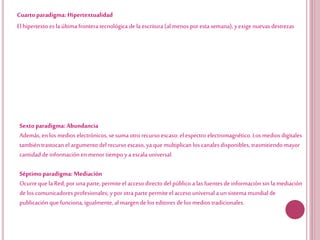 Cuartoparadigma: Hipertextualidad
El hipertexto es la última frontera tecnológica de la escritura (al menos por esta semana), yexige nuevas destrezas
Sextoparadigma: Abundancia
Además, enlos medios electrónicos, se suma otro recurso escaso: el espectro electromagnético. Los medios digitales
también trastocan el argumento del recurso escaso, ya que multiplican los canales disponibles, trasmitiendo mayor
cantidad deinformación enmenor tiempo ya escala universal.
Séptimoparadigma: Mediación
Ocurreque la Red, por una parte, permite el acceso directo del público a las fuentesde informaciónsin la mediación
delos comunicadores profesionales; ypor otra parte permite el acceso universala unsistema mundial de
publicación que funciona, igualmente, al margende los editores delos medios tradicionales.
 