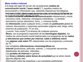 Mass media e Internet
A lo largo del siglo XX se han ido considerando medios de
comunicación social ("mass media"),"), aquellos medios de
comunicación e información que, utilizando dispositivos tecnológicos.
Los“mass media” clásicos son: la prensa y las campañas publicitarias (ya
en auge el siglo XIX), el cine, la radio
Y la red de ordenadores Internet se convierte en la década de los 90 en
un poderoso canal multimedia de comunicación interpersonal y social,
sincrónico (chat, videochat, mensajería instantánea...) y también
asincrónico (correo electrónico, foros...), inmensa fuente
de información sobre cualquier tema, y medio de publicación global de
noticias, documentos y creaciones personales (páginas web, blogs, wikis,
entornos de publicación, TV on line...
¿nuevos "mas media"?) al alcance de cualquier persona.
Ahora, con la progresiva expansión de las tecnologías digitales, los
medios de comunicación social tradicionales Los programas de las radios
y televisiones que emiten por Internet, cable o telefonía móvil.
Las páginas web sobre TV, relacionadas con los programas y emisoras
de TV.
Las completas informaciones cinematográficas en
Internet (productoras, películas, actores...), incluyendo secuencias
digitalizadas de películas, videoclips....
Los portales de Internet en general
Los foros y debates sobre temas de actualidad que se abren desde
algunas páginas web.
Información sobre las empresas y sus campañas publicitarias.
 