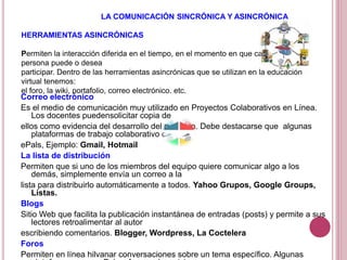 LA COMUNICACIÓN SINCRÓNICA Y ASINCRÓNICA
HERRAMIENTAS ASINCRÓNICAS
Permiten la interacción diferida en el tiempo, en el momento en que cada
persona puede o desea
participar. Dentro de las herramientas asincrónicas que se utilizan en la educación
virtual tenemos:
el foro, la wiki, portafolio, correo electrónico. etc.
Correo electrónico
Es el medio de comunicación muy utilizado en Proyectos Colaborativos en Línea.
Los docentes puedensolicitar copia de
ellos como evidencia del desarrollo del proyecto. Debe destacarse que algunas
plataformas de trabajo colaborativo como
ePals, Ejemplo: Gmail, Hotmail
La lista de distribución
Permiten que si uno de los miembros del equipo quiere comunicar algo a los
demás, simplemente envía un correo a la
lista para distribuirlo automáticamente a todos. Yahoo Grupos, Google Groups,
Listas.
Blogs
Sitio Web que facilita la publicación instantánea de entradas (posts) y permite a sus
lectores retroalimentar al autor
escribiendo comentarios. Blogger, Wordpress, La Coctelera
Foros
Permiten en línea hilvanar conversaciones sobre un tema específico. Algunas
 