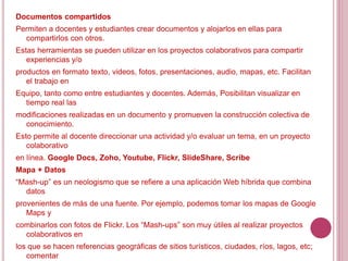 Documentos compartidos
Permiten a docentes y estudiantes crear documentos y alojarlos en ellas para
compartirlos con otros.
Estas herramientas se pueden utilizar en los proyectos colaborativos para compartir
experiencias y/o
productos en formato texto, videos, fotos, presentaciones, audio, mapas, etc. Facilitan
el trabajo en
Equipo, tanto como entre estudiantes y docentes. Además, Posibilitan visualizar en
tiempo real las
modificaciones realizadas en un documento y promueven la construcción colectiva de
conocimiento.
Esto permite al docente direccionar una actividad y/o evaluar un tema, en un proyecto
colaborativo
en línea. Google Docs, Zoho, Youtube, Flickr, SlideShare, Scribe
Mapa + Datos
“Mash-up” es un neologismo que se refiere a una aplicación Web híbrida que combina
datos
provenientes de más de una fuente. Por ejemplo, podemos tomar los mapas de Google
Maps y
combinarlos con fotos de Flickr. Los “Mash-ups” son muy útiles al realizar proyectos
colaborativos en
los que se hacen referencias geográficas de sitios turísticos, ciudades, ríos, lagos, etc;
comentar
 
