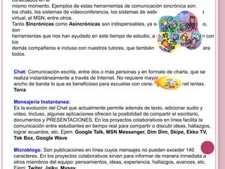 conectados en el
mismo momento. Ejemplos de estas herramientas de comunicación sincrónica son:
los chats, los sistemas de videoconferencia, los sistemas de webconference, la pizarra
virtual, el MSN, entre otros.
Tanto Sincrónicas como Asincrónicas son indispensables, ya sea en tiempo real o no,
son
herramientas que nos han ayudado en este tiempo de estudio, a nuestra comunicación con
los
demás compañeros e incluso con nuestros tutores, que también eran desconocidos para
todos.
Chat: Comunicación escrita, entre dos o más personas y en formato de charla, que se
realiza instantáneamente a través de Internet. No requiere mayor
ancho de banda lo que es beneficioso para escuelas con conexiones a Internet lentas.
Terra
Mensajería Instantanea:
Es la evolución del Chat que actualmente permite además de texto, adicionar audio y
video. Incluso, algunas aplicaciones ofrecen la posibilidad de compartir el escritorio,
documentos y PRESENTACIONES. En los proyectos colaborativos en línea facilita la
comunicación entre estudiantes en tiempo real para compartir o discutir ideas, hallazgos,
lograr acuerdos, etc. Ejem: Google Talk, MSN Messenger, Dim Dim, Skipe, Ekko TV,
Tok Box, Google Wave
Microblogs: Son publicaciones en línea cuyos mensajes no pueden exceder 140
caracteres. En los proyectos colaborativos sirven para informar de manera inmediata a
otros miembros del equipo: pensamientos, ideas, experiencia, hallazgos, avances, etc.
 