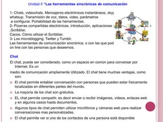 Unidad II “Las herramientas sincrónicas de comunicación
1- Chats, videochats. Mensajeros electrónicos instantáneos, skype-messenger,
whatsup. Transmisión de voz, datos, video, parámetros
a configurar. Portabilidad de las herramientas.
2- Pizarras compartidas electrónicas, introducción, aplicaciones y herramientas. EBEam
,Scribblar,
Cacoo. Cómo utilizar el Scribblar.
3- Los microblogging. Twitter y Tumblr.
Las herramientas de comunicación sincrónica, o con las que podemos estar
on line con las personas que deseemos.
Chat
El chat, puede ser considerado, como un espacio en común para conversar por
Internet. Es un
medio de comunicación ampliamente Utilizado. El chat tiene muchas ventajas, como
son:
 El chat permite entablar conversación con personas que pueden estar físicamente
localizadas en diferentes partes del mundo.
 La mayoría de los chat son gratuitos.
 EL chat permite compartir, es decir enviar o recibir imágenes, videos, enlaces web
y en algunos casos hasta documentos.
 Algunos tipos de chat permiten utilizar micrófonos y cámaras web para realizar
conversaciones mas personalizadas.
 El chat permite ver si uno de los contactos de una persona está disponible
 