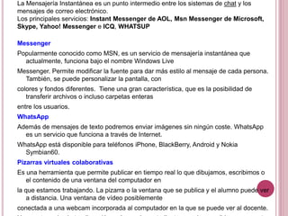 La Mensajería Instantánea es un punto intermedio entre los sistemas de chat y los
mensajes de correo electrónico.
Los principales servicios: Instant Messenger de AOL, Msn Messenger de Microsoft,
Skype, Yahoo! Messenger e ICQ, WHATSUP
Messenger
Popularmente conocido como MSN, es un servicio de mensajería instantánea que
actualmente, funciona bajo el nombre Windows Live
Messenger. Permite modificar la fuente para dar más estilo al mensaje de cada persona.
También, se puede personalizar la pantalla, con
colores y fondos diferentes. Tiene una gran característica, que es la posibilidad de
transferir archivos o incluso carpetas enteras
entre los usuarios.
WhatsApp
Además de mensajes de texto podremos enviar imágenes sin ningún coste. WhatsApp
es un servicio que funciona a través de Internet.
WhatsApp está disponible para teléfonos iPhone, BlackBerry, Android y Nokia
Symbian60.
Pizarras virtuales colaborativas
Es una herramienta que permite publicar en tiempo real lo que dibujamos, escribimos o
el contenido de una ventana del computador en
la que estamos trabajando. La pizarra o la ventana que se publica y el alumno puede ver
a distancia. Una ventana de vídeo posiblemente
conectada a una webcam incorporada al computador en la que se puede ver al docente.
 