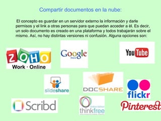 Compartir documentos en la nube:
El concepto es guardar en un servidor externo la información y darle
permisos y el link a otras personas para que puedan acceder a èl. Es decir,
un solo documento es creado en una plataforma y todos trabajarán sobre el
mismo. Así, no hay distintas versiones ni confusión. Alguna opciones son:
 