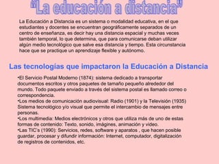 La Educación a Distancia es un sistema o modalidad educativa, en el que
estudiantes y docentes se encuentran geográficamente separados de un
centro de enseñanza, es decir hay una distancia espacial y muchas veces
también temporal, lo que determina, que para comunicarse deban utilizar
algún medio tecnológico que salve esa distancia y tiempo. Esta circunstancia
hace que se practique un aprendizaje flexible y autónomo.
Las tecnologías que impactaron la Educación a Distancia
•El Servicio Postal Moderno (1874): sistema dedicado a transportar
documentos escritos y otros paquetes de tamaño pequeño alrededor del
mundo. Todo paquete enviado a través del sistema postal es llamado correo o
correspondencia.
•Los medios de comunicación audiovisual: Radio (1901) y la Televisión (1935)
Sistema tecnológico y/o visual que permite el intercambio de mensajes entre
personas.
•Los multimedia: Medios electrónicos y otros que utiliza más de uno de estas
formas de contenido: Texto, sonido, imágines, animación y video.
•Las TIC’s (1990): Servicios, redes, software y aparatos , que hacen posible
guardar, procesar y difundir información: Internet, computador, digitalización
de registros de contenidos, etc.
 