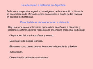 La educación a distancia en Argentina
En la memoria popular argentina, los orígenes de la educación a distancia
se encuentran en la oferta de cursos comerciales a través de las revistas,
en especial de historietas.
Características de la educación a distancia.
Hay una serie de características típicas de la enseñanza a distancia, y
claramente diferenciadoras respecto a la enseñanza presencial tradicional:
-.Separación física entre profesor y alumno.
-Uso masivo de medios técnicos.
-El alumno como centro de una formación independiente y flexible.
-Tutorización.
-Comunicación de doble vía asíncrona.
 