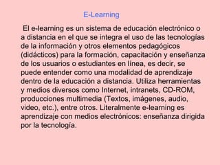 El e-learning es un sistema de educación electrónico o
a distancia en el que se integra el uso de las tecnologías
de la información y otros elementos pedagógicos
(didácticos) para la formación, capacitación y enseñanza
de los usuarios o estudiantes en línea, es decir, se
puede entender como una modalidad de aprendizaje
dentro de la educación a distancia. Utiliza herramientas
y medios diversos como Internet, intranets, CD-ROM,
producciones multimedia (Textos, imágenes, audio,
video, etc.), entre otros. Literalmente e-learning es
aprendizaje con medios electrónicos: enseñanza dirigida
por la tecnología.
E-Learning
 