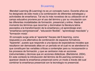 B-Learning
Blended Learning (B-Learning) no es un concepto nuevo. Durante años se
ha designado de este modo a la combinación de diferentes estrategias y
actividades de enseñanza. Tal vez lo más novedoso de su utilización en el
campo educativo proviene por el uso del término y por su vinculación con
las diferentes modalidades de formación, presencial y online. Hasta el
momento los términos que recorrían y dominaban la literatura latina
asociados a la transformación de la enseñanza y el aprendizaje eran:
“enseñanza semipresencial”, “educación flexible”, “aprendizaje mezclado” y
“formación mixta”.
El concepto surge ante el “aparente” fracaso del E-learning, como
respuesta a una alternativa de combinación de espacios formativos.
“Aparente”, puesto que responde a una época de expectativas iniciales que
resultaron ser demasiado altas en un período en el cual no se atendieron lo
que constituyen las variables críticas a contemplar para su incorporación a
los procesos de formación, y que se centraron más en acciones
instrumentales y técnicas que en acciones didácticas. (Bartolomé, 2004).
En este contexto la introducción del término de B-Learning comienza a
aparecer desde la enseñanza presencial como un modo a través del cual
combinar la enseñanza presencial con la tecnología no presencial.
 