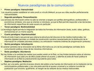 • Primer paradigma: Interactividad
Los usuarios pueden establecer en este canal un vínculo bilateral, ya que sus roles resultan perfectamente
intercambiables.
• Segundo paradigma: Personalización
Los servicios de información online no sólo se orientan a targets con perfiles demográficos, profesionales o
económicos similares, sino que se orientan a individuos, ya que la Red permite responder a las demandas
de información específicas de cada usuario en particular.
• Tercer paradigma: Multimedialidad
La tecnología digital permite la integración de todos los formatos de información (texto, audio, video, gráficos,
animaciones) en un mismo soporte.
• Cuarto paradigma: Hipertextualidad
Frente al modo lineal o secuencial que ordena la estructura del discurso en los medios tradicionales, los
soportes digitales permiten un modelo de construcción narrativa caracterizado por la distribución de la
información en unidades discretas (nodos) y su articulación mediante órdenes de programación (enlaces).
• Quinto paradigma: Actualización
El carácter periódico de la renovación de la oferta informativa es uno de los paradigmas centrales de la
comunicación pública y base de las industrias informativas.
• Sexto paradigma: Abundancia
No hay límites a la cantidad de medios que pueden existir en la Red, no hay límites tampoco sobre el volumen
de información que cada uno de ellos puede ofrecer al usuario, y además el costo de hacer pública la
información en la Red es prácticamente equivalente para todos.
• Séptimo paradigma: Mediación
La Red, por una parte, permite el acceso directo del público a las fuentes de información sin la mediación de los
comunicadores profesionales; y por otra parte permite el acceso universal a un sistema mundial de
publicación que funciona, igualmente, al margen de los editores de los medios tradicionales.
Nuevos paradigmas de la comunicación
 