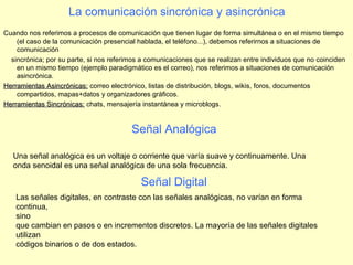 La comunicación sincrónica y asincrónica
Cuando nos referimos a procesos de comunicación que tienen lugar de forma simultánea o en el mismo tiempo
(el caso de la comunicación presencial hablada, el teléfono...), debemos referirnos a situaciones de
comunicación
sincrónica; por su parte, si nos referimos a comunicaciones que se realizan entre individuos que no coinciden
en un mismo tiempo (ejemplo paradigmático es el correo), nos referimos a situaciones de comunicación
asincrónica.
Herramientas Asincrónicas:Herramientas Asincrónicas: correo electrónico, listas de distribución, blogs, wikis, foros, documentos
compartidos, mapas+datos y organizadores gráficos.
Herramientas Sincrónicas:Herramientas Sincrónicas: chats, mensajería instantánea y microblogs.
Una señal analógica es un voltaje o corriente que varía suave y continuamente. Una
onda senoidal es una señal analógica de una sola frecuencia.
Señal Analógica
Señal Digital
Las señales digitales, en contraste con las señales analógicas, no varían en forma
continua,
sino
que cambian en pasos o en incrementos discretos. La mayoría de las señales digitales
utilizan
códigos binarios o de dos estados.
 