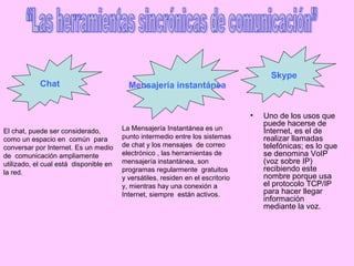 Chat Mensajería instantánea
La Mensajería Instantánea es un
punto intermedio entre los sistemas
de chat y los mensajes de correo
electrónico , las herramientas de
mensajería instantánea, son
programas regularmente gratuitos
y versátiles, residen en el escritorio
y, mientras hay una conexión a
Internet, siempre están activos.
El chat, puede ser considerado,
como un espacio en común para
conversar por Internet. Es un medio
de comunicación ampliamente
utilizado, el cual está disponible en
la red.
Skype
• Uno de los usos que
puede hacerse de
Internet, es el de
realizar llamadas
telefónicas; es lo que
se denomina VoIP
(voz sobre IP)
recibiendo este
nombre porque usa
el protocolo TCP/IP
para hacer llegar
información
mediante la voz.
 