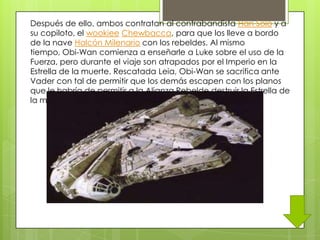 Después de ello, ambos contratan al contrabandista Han Solo y a
su copiloto, el wookiee Chewbacca, para que los lleve a bordo
de la nave Halcón Milenario con los rebeldes. Al mismo
tiempo, Obi-Wan comienza a enseñarle a Luke sobre el uso de la
Fuerza, pero durante el viaje son atrapados por el Imperio en la
Estrella de la muerte. Rescatada Leia, Obi-Wan se sacrifica ante
Vader con tal de permitir que los demás escapen con los planos
que le habría de permitir a la Alianza Rebelde destruir la Estrella de
la muerte.
 