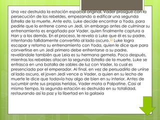 Una vez destruida la estación espacial original, Vader prosigue con la
persecución de los rebeldes, empezando a edificar una segunda
Estrella de la muerte. Ante esto, Luke decide encontrar a Yoda, para
pedirle que lo entrene como un Jedi, sin embargo antes de culminar su
entrenamiento es engañado por Vader, quien finalmente captura a
Han y a los demás. En el proceso, le revela a Luke que él es su padre,
intentando fallidamente convertirlo al lado oscuro.33 Luke logra
escapar y retoma su entrenamiento con Yoda, quien le dice que para
convertirse en un Jedi primero debe enfrentarse a su padre,
revelándole también que Leia es su hermana gemela. Poco después,
mientras los rebeldes atacan la segunda Estrella de la muerte, Luke se
enfrasca en una batalla de sables de luz con Vader, la cual es
presenciada por el emperador. Al final, en vez de persuadirlo de unirse
al lado oscuro, el joven Jedi vence a Vader, a quien en su lecho de
muerte le dice que todavía hay algo de bien en su interior. Antes de
sucumbir ante sus propias heridas, Vader mata a Palpatine. Casi al
mismo tiempo, la segunda estación es destruida en su totalidad,
restaurando así la paz y la libertad en la galaxia
 