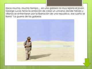 Hace mucho, mucho tiempo… en una galaxia no muy lejana el joven
George Lucas tenia la ambición de crear un universo donde héroes y
villanos se enfrentaran por la liberación de una republica, ese sueño se
llamó “La guerra de las galaxias
 