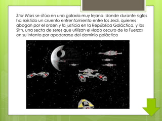 Star Wars se sitúa en una galaxia muy lejana, donde durante siglos
ha existido un cruento enfrentamiento entre los Jedi, quienes
abogan por el orden y la justicia en la República Galáctica, y los
Sith, una secta de seres que utilizan el «lado oscuro de la Fuerza»
en su intento por apoderarse del dominio galáctico
 
