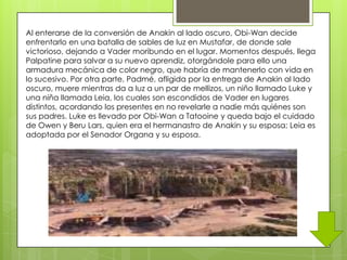 Al enterarse de la conversión de Anakin al lado oscuro, Obi-Wan decide
enfrentarlo en una batalla de sables de luz en Mustafar, de donde sale
victorioso, dejando a Vader moribundo en el lugar. Momentos después, llega
Palpatine para salvar a su nuevo aprendiz, otorgándole para ello una
armadura mecánica de color negro, que habría de mantenerlo con vida en
lo sucesivo. Por otra parte, Padmé, afligida por la entrega de Anakin al lado
oscuro, muere mientras da a luz a un par de mellizos, un niño llamado Luke y
una niña llamada Leia, los cuales son escondidos de Vader en lugares
distintos, acordando los presentes en no revelarle a nadie más quiénes son
sus padres. Luke es llevado por Obi-Wan a Tatooine y queda bajo el cuidado
de Owen y Beru Lars, quien era el hermanastro de Anakin y su esposa; Leia es
adoptada por el Senador Organa y su esposa.
 