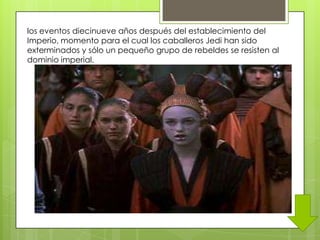 los eventos diecinueve años después del establecimiento del
Imperio, momento para el cual los caballeros Jedi han sido
exterminados y sólo un pequeño grupo de rebeldes se resisten al
dominio imperial.
 