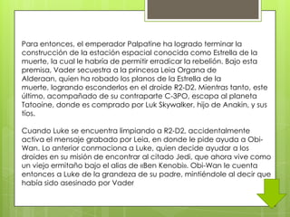 Para entonces, el emperador Palpatine ha logrado terminar la
construcción de la estación espacial conocida como Estrella de la
muerte, la cual le habría de permitir erradicar la rebelión. Bajo esta
premisa, Vader secuestra a la princesa Leia Organa de
Alderaan, quien ha robado los planos de la Estrella de la
muerte, logrando esconderlos en el droide R2-D2. Mientras tanto, este
último, acompañado de su contraparte C-3PO, escapa al planeta
Tatooine, donde es comprado por Luk Skywalker, hijo de Anakin, y sus
tíos.

Cuando Luke se encuentra limpiando a R2-D2, accidentalmente
activa el mensaje grabado por Leia, en donde le pide ayuda a Obi-
Wan. Lo anterior conmociona a Luke, quien decide ayudar a los
droides en su misión de encontrar al citado Jedi, que ahora vive como
un viejo ermitaño bajo el alias de «Ben Kenobi». Obi-Wan le cuenta
entonces a Luke de la grandeza de su padre, mintiéndole al decir que
había sido asesinado por Vader
 