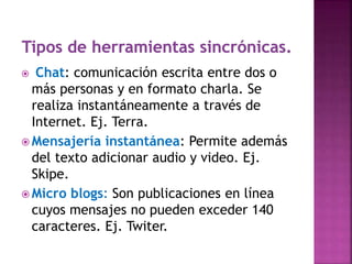  Chat: comunicación escrita entre dos o
más personas y en formato charla. Se
realiza instantáneamente a través de
Internet. Ej. Terra.
 Mensajería instantánea: Permite además
del texto adicionar audio y video. Ej.
Skipe.
 Micro blogs: Son publicaciones en línea
cuyos mensajes no pueden exceder 140
caracteres. Ej. Twiter.
 