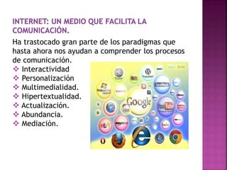 Ha trastocado gran parte de los paradigmas que
hasta ahora nos ayudan a comprender los procesos
de comunicación.
 Interactividad
 Personalización
 Multimedialidad.
 Hipertextualidad.
 Actualización.
 Abundancia.
 Mediación.
 