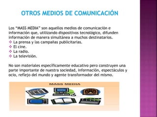 Los “MASS MEDIA” son aquellos medios de comunicación e
información que, utilizando dispositivos tecnológico, difunden
información de manera simultánea a muchos destinatarios.
 La prensa y las campañas publicitarias.
 El cine.
 La radio.
 La televisión.
No son materiales específicamente educativo pero construyen una
parte importante de nuestra sociedad, información, espectáculos y
ocio, reflejo del mundo y agente transformador del mismo.
 