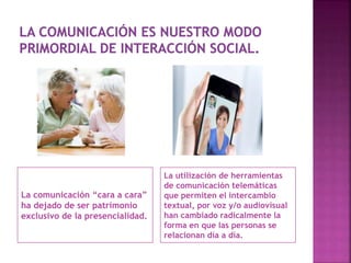 La comunicación “cara a cara”
ha dejado de ser patrimonio
exclusivo de la presencialidad.
La utilización de herramientas
de comunicación telemáticas
que permiten el intercambio
textual, por voz y/o audiovisual
han cambiado radicalmente la
forma en que las personas se
relacionan día a día.
 