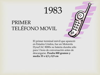 PRIMER
TELÉFONO MOVIL
1983
El primer terminal móvil que apareció
en Estados Unidos, fue un Motorola
DynaTAC 8000x su batería duraba sólo
para 1 hora de conversación antes de
descargarse. Pesaba 800 gramos y
media 33 x 4,5 y 8,9 cm
 