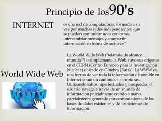Principio de los90's
La World Wide Web ("telaraña de alcance
mundial") o simplemente la Web, tuvo sus orígenes
en el CERN (Centro Europeo para la Investigación
Nuclear) ubicado en Ginebra (Suiza). La WWW es
una forma de ver toda la información disponible en
Internet como un continuo, sin rupturas.
Utilizando saltos hipertextuales y búsquedas, el
usuario navega a través de un mundo de
información parcialmente creado a mano,
parcialmente generado por computadoras de las
bases de datos existentes y de los sistemas de
información.
World Wide Web
INTERNET es una red de computadoras, formada a su
vez por muchas redes independientes, que
se pueden comunicar unas con otras,
intercambiar mensajes y compartir
información en forma de archivos”
 