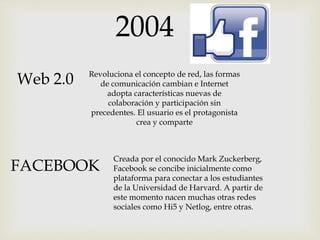 2004
Web 2.0 Revoluciona el concepto de red, las formas
de comunicación cambian e Internet
adopta características nuevas de
colaboración y participación sin
precedentes. El usuario es el protagonista
crea y comparte
FACEBOOK
Creada por el conocido Mark Zuckerberg,
Facebook se concibe inicialmente como
plataforma para conectar a los estudiantes
de la Universidad de Harvard. A partir de
este momento nacen muchas otras redes
sociales como Hi5 y Netlog, entre otras.
 