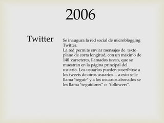 2006
Se inaugura la red social de microblogging
Twitter.
La red permite enviar mensajes de texto
plano de corta longitud, con un máximo de
140 caracteres, llamados tweets, que se
muestran en la página principal del
usuario. Los usuarios pueden suscribirse a
los tweets de otros usuarios – a esto se le
llama "seguir" y a los usuarios abonados se
les llama "seguidores“ o "followers“.
Twitter
 