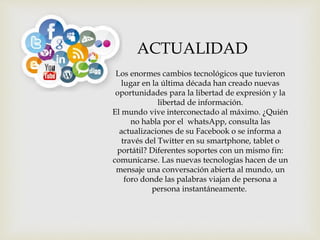 Los enormes cambios tecnológicos que tuvieron
lugar en la última década han creado nuevas
oportunidades para la libertad de expresión y la
libertad de información.
El mundo vive interconectado al máximo. ¿Quién
no habla por el whatsApp, consulta las
actualizaciones de su Facebook o se informa a
través del Twitter en su smartphone, tablet o
portátil? Diferentes soportes con un mismo fin:
comunicarse. Las nuevas tecnologías hacen de un
mensaje una conversación abierta al mundo, un
foro donde las palabras viajan de persona a
persona instantáneamente.
ACTUALIDAD
 