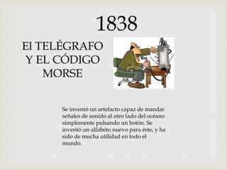El TELÉGRAFO
Y EL CÓDIGO
MORSE
Se inventó un artefacto capaz de mandar
señales de sonido al otro lado del océano
simplemente pulsando un botón. Se
inventó un alfabeto nuevo para éste, y ha
sido de mucha utilidad en todo el
mundo.
1838
 