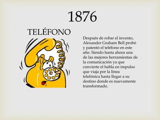 1876
TELÉFONO
Después de robar el invento,
Alexander Graham Bell probó
y patentó el teléfono en este
año. Siendo hasta ahora una
de las mejores herramientas de
la comunicación ya que
convierte el habla en impulso
que viaja por la línea
telefónica hasta llegar a su
destino donde es nuevamente
transformado.
 